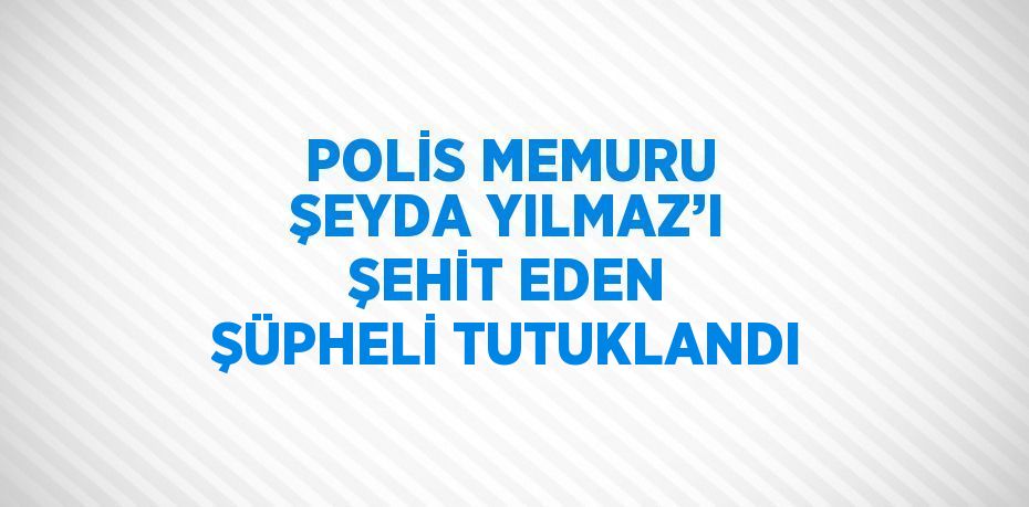 POLİS MEMURU ŞEYDA YILMAZ’I ŞEHİT EDEN ŞÜPHELİ TUTUKLANDI