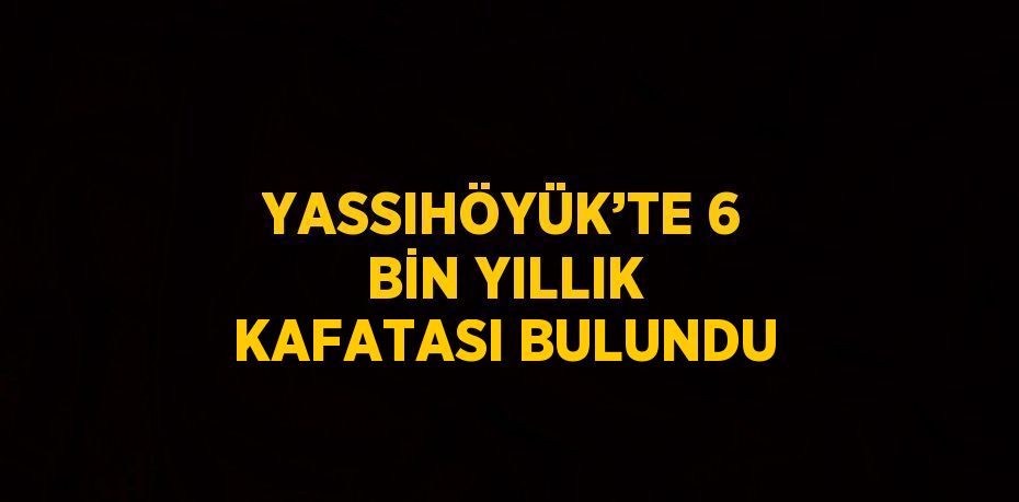 YASSIHÖYÜK’TE 6 BİN YILLIK KAFATASI BULUNDU