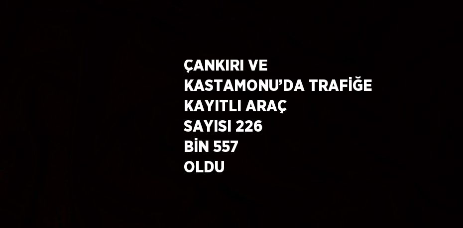 ÇANKIRI VE KASTAMONU’DA TRAFİĞE KAYITLI ARAÇ SAYISI 226 BİN 557 OLDU