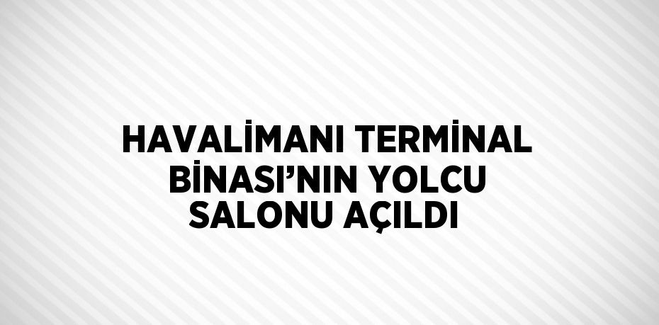 HAVALİMANI TERMİNAL BİNASI’NIN YOLCU SALONU AÇILDI