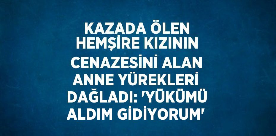 KAZADA ÖLEN HEMŞİRE KIZININ CENAZESİNİ ALAN ANNE YÜREKLERİ DAĞLADI: 'YÜKÜMÜ ALDIM GİDİYORUM'