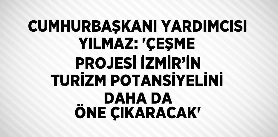 CUMHURBAŞKANI YARDIMCISI YILMAZ: 'ÇEŞME PROJESİ İZMİR’İN TURİZM POTANSİYELİNİ DAHA DA ÖNE ÇIKARACAK'