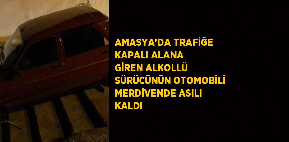 AMASYA’DA TRAFİĞE KAPALI ALANA GİREN ALKOLLÜ SÜRÜCÜNÜN OTOMOBİLİ MERDİVENDE ASILI KALDI