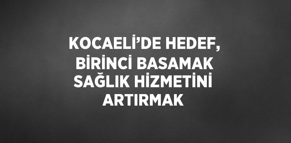 KOCAELİ’DE HEDEF, BİRİNCİ BASAMAK SAĞLIK HİZMETİNİ ARTIRMAK