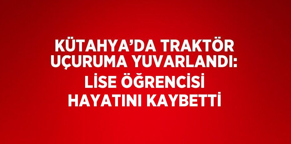 KÜTAHYA’DA TRAKTÖR UÇURUMA YUVARLANDI: LİSE ÖĞRENCİSİ HAYATINI KAYBETTİ