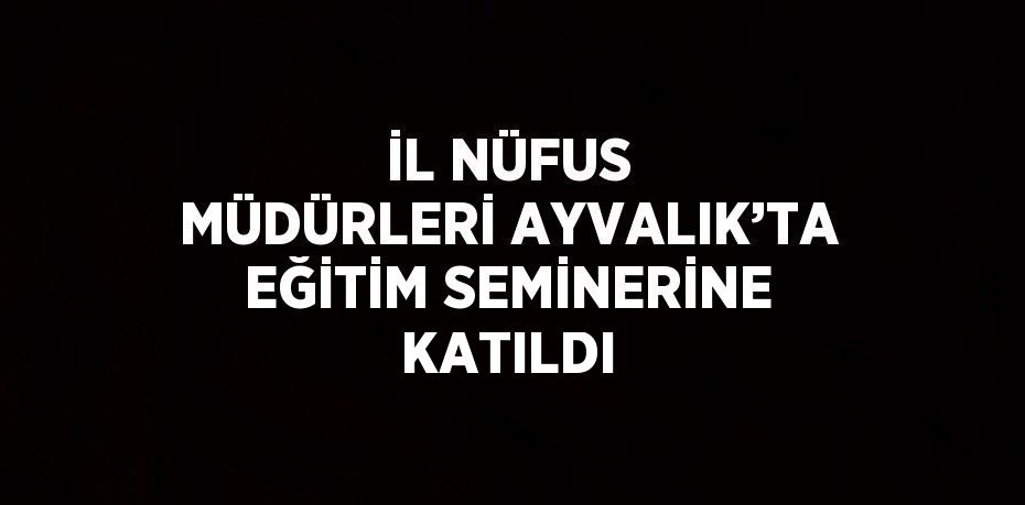 İL NÜFUS MÜDÜRLERİ AYVALIK’TA EĞİTİM SEMİNERİNE KATILDI