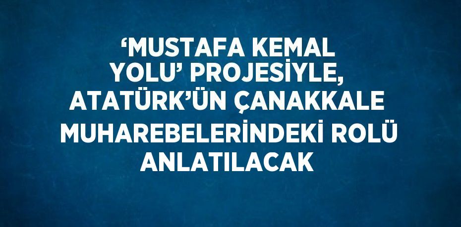 ‘MUSTAFA KEMAL YOLU’ PROJESİYLE, ATATÜRK’ÜN ÇANAKKALE MUHAREBELERİNDEKİ ROLÜ ANLATILACAK