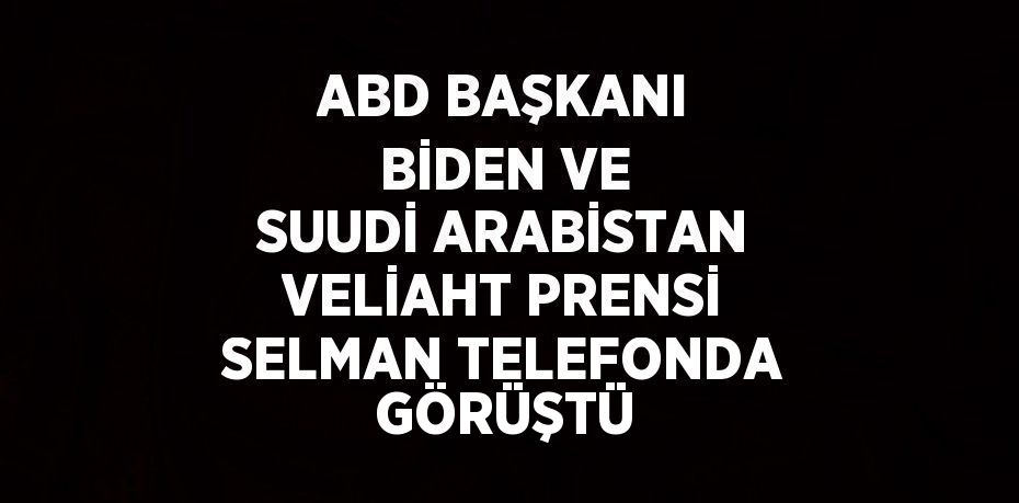 ABD BAŞKANI BİDEN VE SUUDİ ARABİSTAN VELİAHT PRENSİ SELMAN TELEFONDA GÖRÜŞTÜ