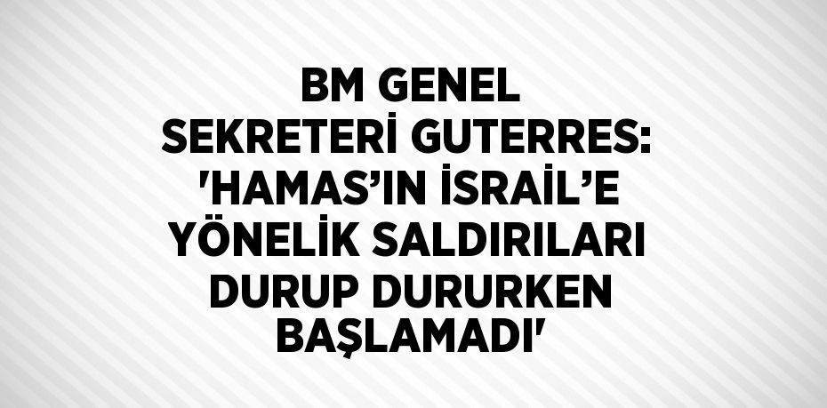 BM GENEL SEKRETERİ GUTERRES: 'HAMAS’IN İSRAİL’E YÖNELİK SALDIRILARI DURUP DURURKEN BAŞLAMADI'