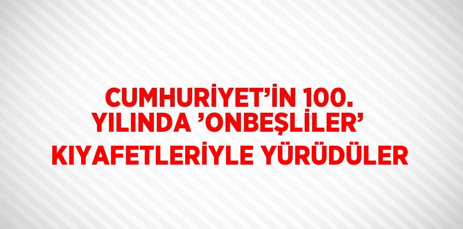 CUMHURİYET’İN 100. YILINDA ’ONBEŞLİLER’ KIYAFETLERİYLE YÜRÜDÜLER