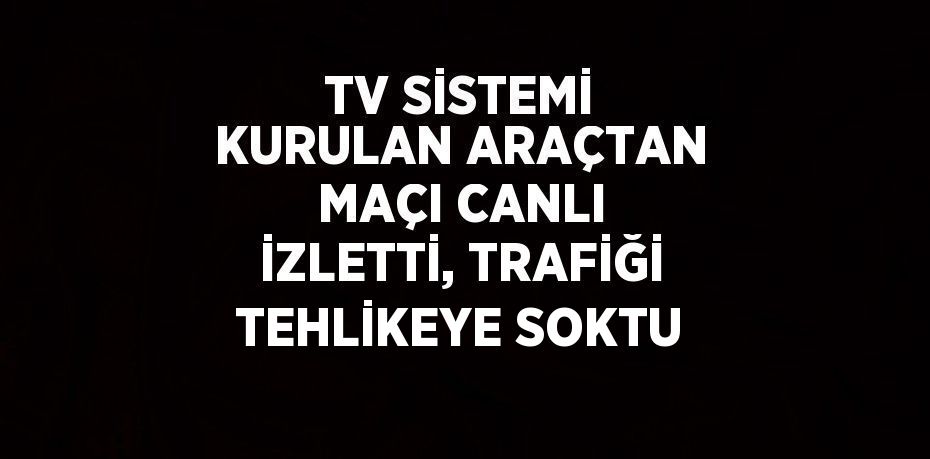 TV SİSTEMİ KURULAN ARAÇTAN MAÇI CANLI İZLETTİ, TRAFİĞİ TEHLİKEYE SOKTU