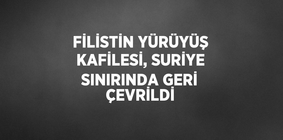 FİLİSTİN YÜRÜYÜŞ KAFİLESİ, SURİYE SINIRINDA GERİ ÇEVRİLDİ