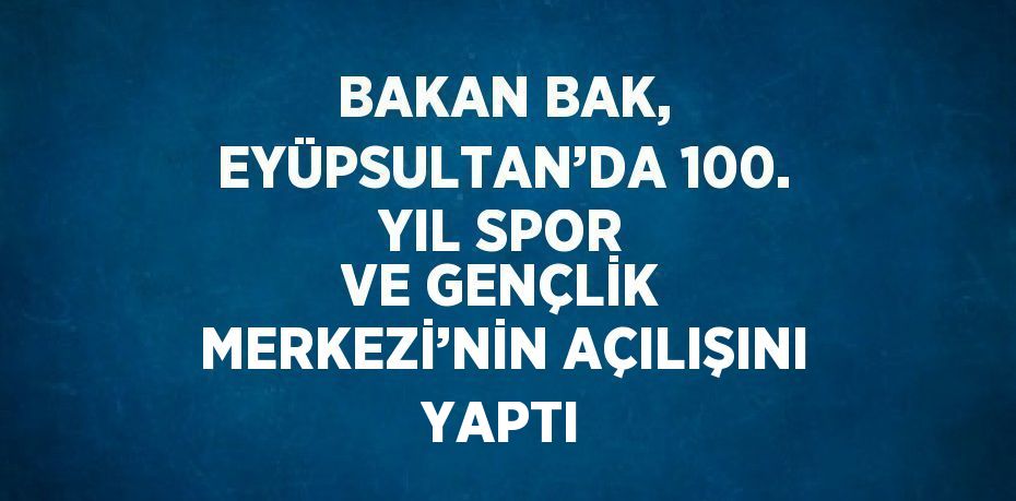 BAKAN BAK, EYÜPSULTAN’DA 100. YIL SPOR VE GENÇLİK MERKEZİ’NİN AÇILIŞINI YAPTI