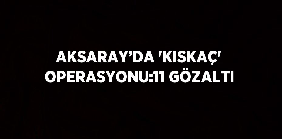 AKSARAY’DA 'KISKAÇ' OPERASYONU:11 GÖZALTI