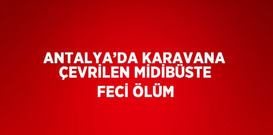 ANTALYA’DA KARAVANA ÇEVRİLEN MİDİBÜSTE FECİ ÖLÜM