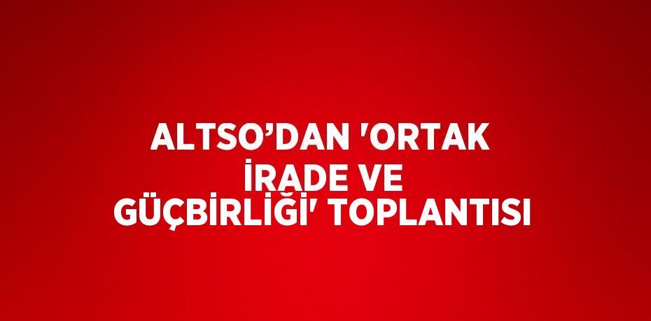 ALTSO’DAN 'ORTAK İRADE VE GÜÇBİRLİĞİ' TOPLANTISI