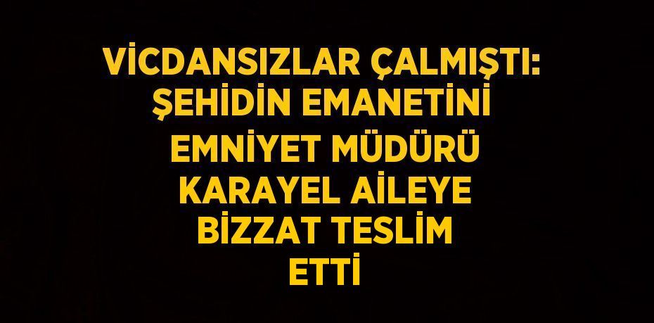 VİCDANSIZLAR ÇALMIŞTI: ŞEHİDİN EMANETİNİ EMNİYET MÜDÜRÜ KARAYEL AİLEYE BİZZAT TESLİM ETTİ