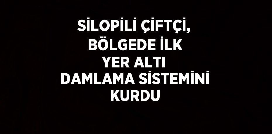 SİLOPİLİ ÇİFTÇİ, BÖLGEDE İLK YER ALTI DAMLAMA SİSTEMİNİ KURDU