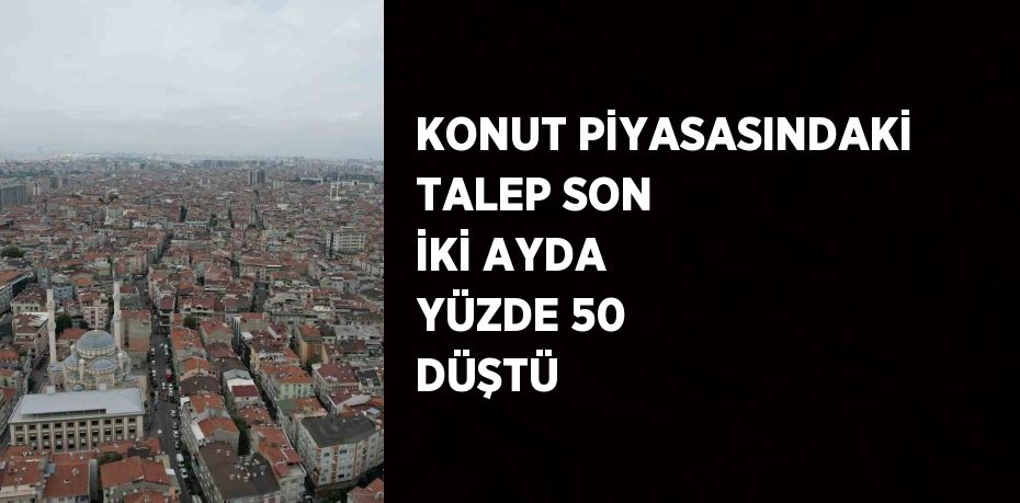 KONUT PİYASASINDAKİ TALEP SON İKİ AYDA YÜZDE 50 DÜŞTÜ