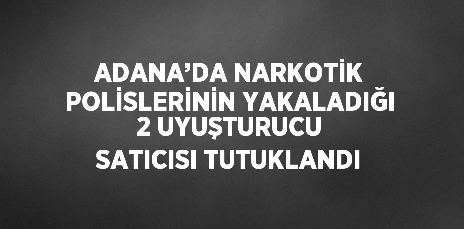 ADANA’DA NARKOTİK POLİSLERİNİN YAKALADIĞI 2 UYUŞTURUCU SATICISI TUTUKLANDI