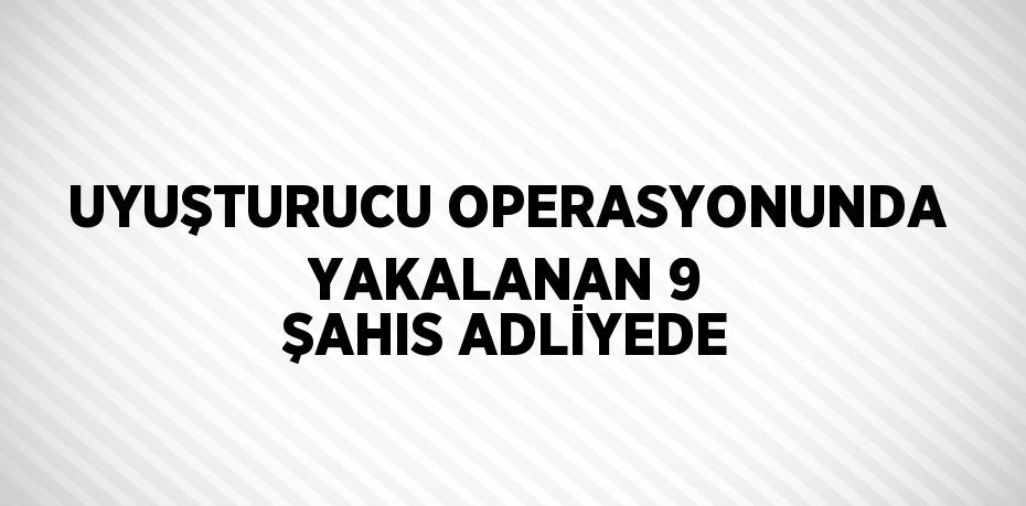 UYUŞTURUCU OPERASYONUNDA YAKALANAN 9 ŞAHIS ADLİYEDE