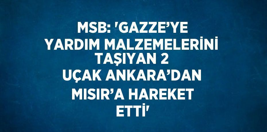 MSB: 'GAZZE’YE YARDIM MALZEMELERİNİ TAŞIYAN 2 UÇAK ANKARA’DAN MISIR’A HAREKET ETTİ'