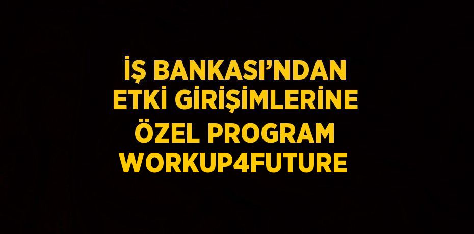 İŞ BANKASI’NDAN ETKİ GİRİŞİMLERİNE ÖZEL PROGRAM WORKUP4FUTURE