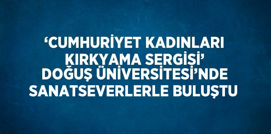 ‘CUMHURİYET KADINLARI KIRKYAMA SERGİSİ’ DOĞUŞ ÜNİVERSİTESİ’NDE SANATSEVERLERLE BULUŞTU