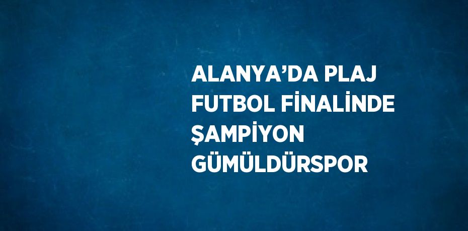 ALANYA’DA PLAJ FUTBOL FİNALİNDE ŞAMPİYON GÜMÜLDÜRSPOR