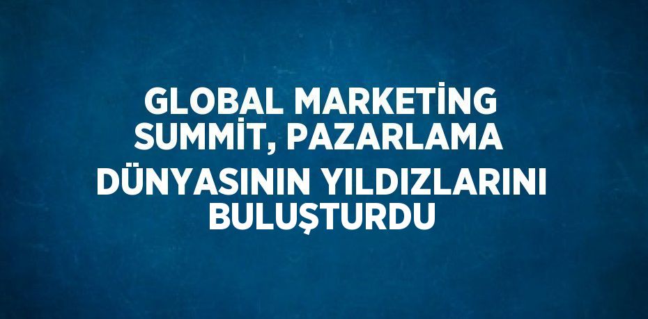 GLOBAL MARKETİNG SUMMİT, PAZARLAMA DÜNYASININ YILDIZLARINI BULUŞTURDU