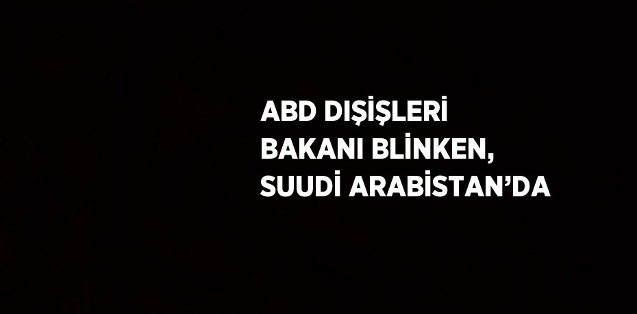 ABD DIŞİŞLERİ BAKANI BLİNKEN, SUUDİ ARABİSTAN’DA