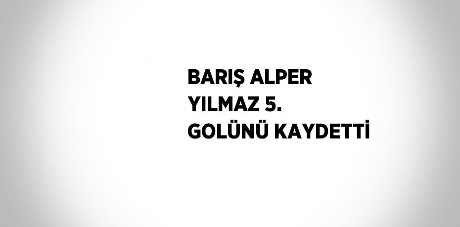 BARIŞ ALPER YILMAZ 5. GOLÜNÜ KAYDETTİ