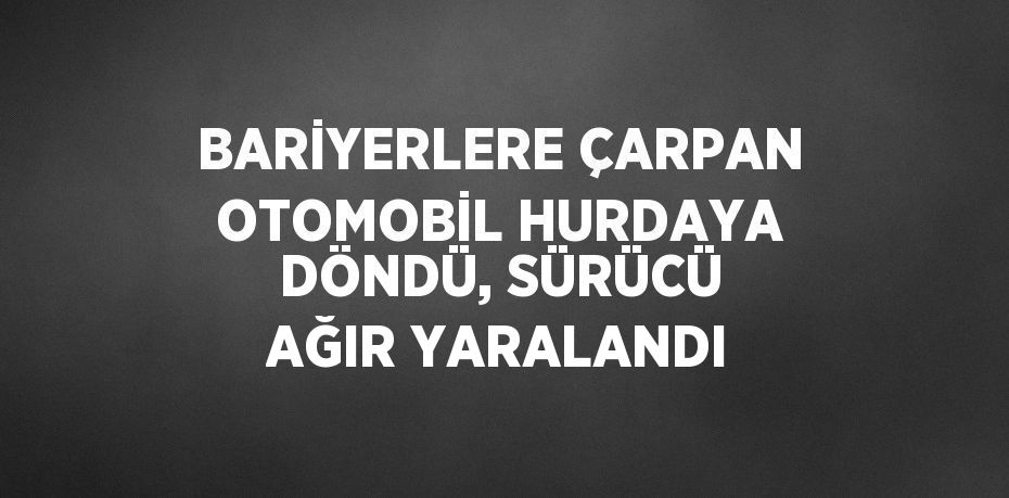 BARİYERLERE ÇARPAN OTOMOBİL HURDAYA DÖNDÜ, SÜRÜCÜ AĞIR YARALANDI