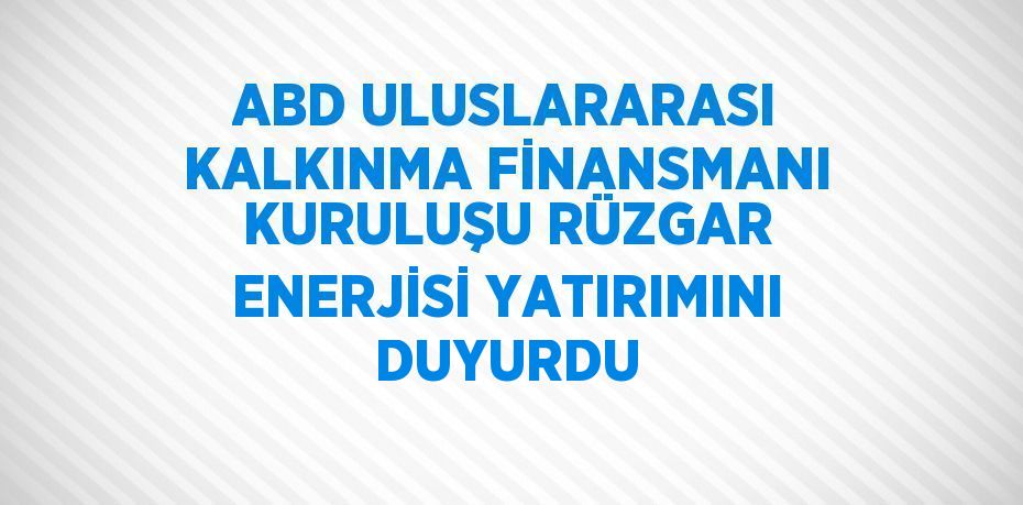 ABD ULUSLARARASI KALKINMA FİNANSMANI KURULUŞU RÜZGAR ENERJİSİ YATIRIMINI DUYURDU