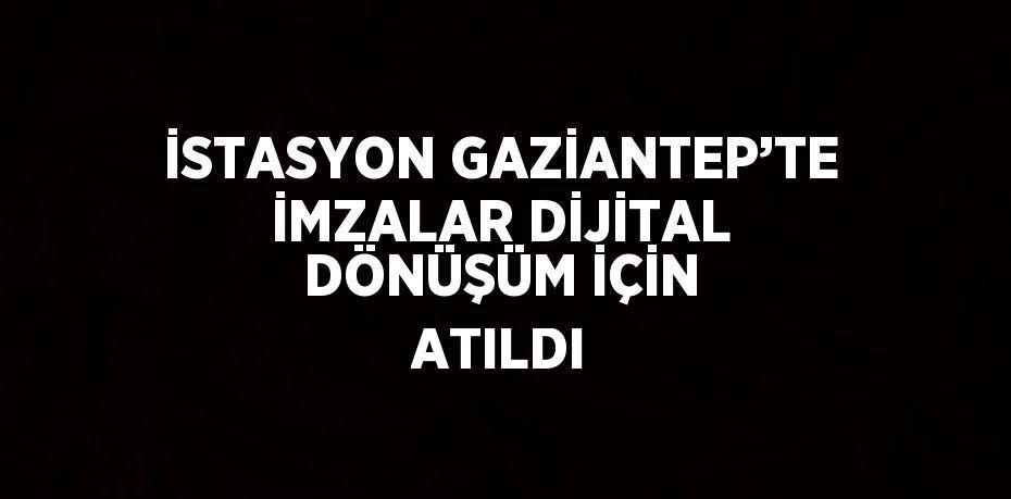 İSTASYON GAZİANTEP’TE İMZALAR DİJİTAL DÖNÜŞÜM İÇİN ATILDI