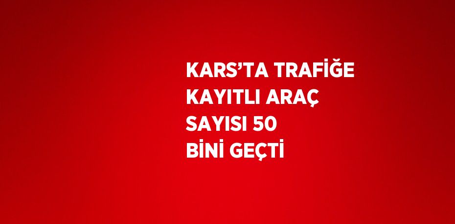 KARS’TA TRAFİĞE KAYITLI ARAÇ SAYISI 50 BİNİ GEÇTİ