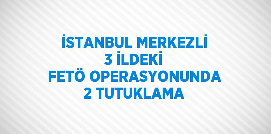 İSTANBUL MERKEZLİ 3 İLDEKİ FETÖ OPERASYONUNDA 2 TUTUKLAMA