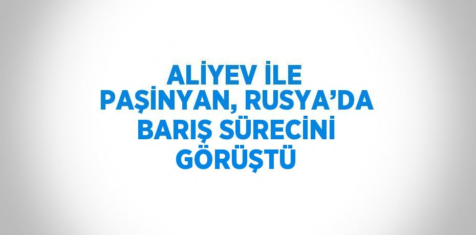 ALİYEV İLE PAŞİNYAN, RUSYA’DA BARIŞ SÜRECİNİ GÖRÜŞTÜ