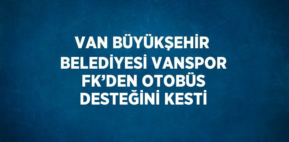 VAN BÜYÜKŞEHİR BELEDİYESİ VANSPOR FK’DEN OTOBÜS DESTEĞİNİ KESTİ