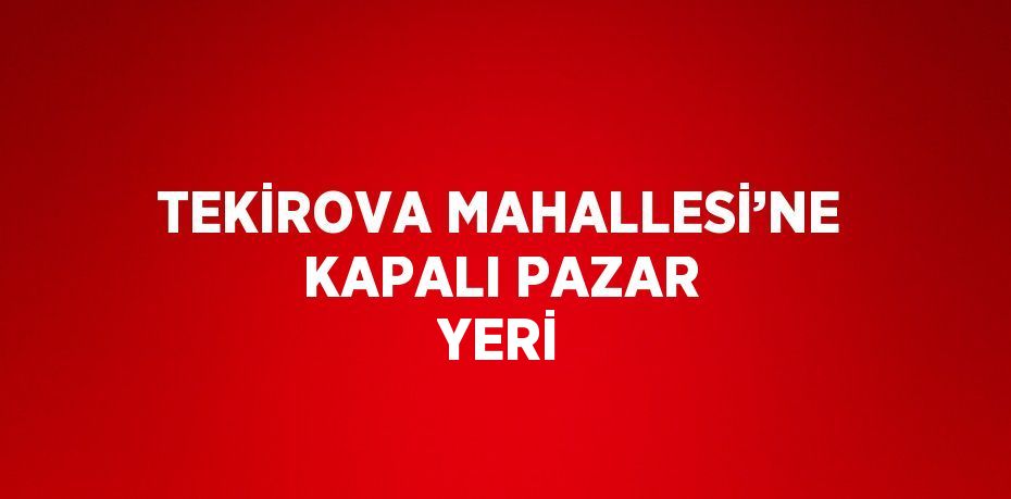 TEKİROVA MAHALLESİ’NE KAPALI PAZAR YERİ