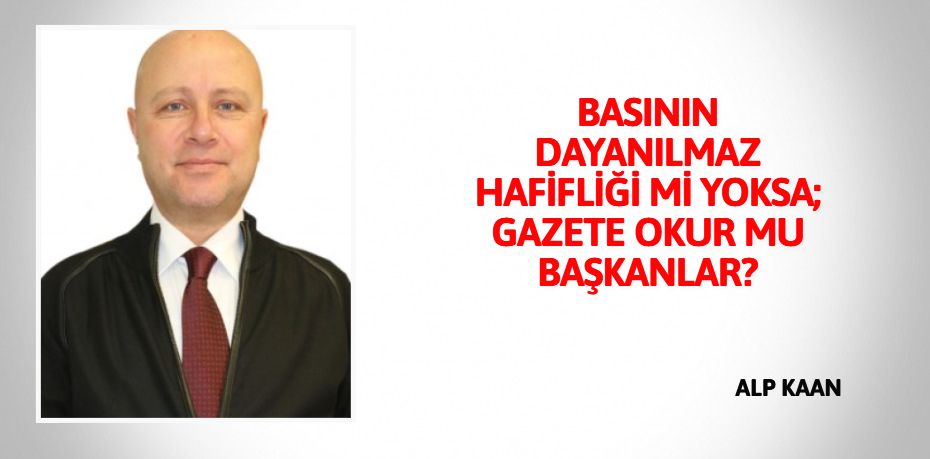 BASININ DAYANILMAZ HAFİFLİĞİ Mİ YOKSA; GAZETE OKUR MU BAŞKANLAR?