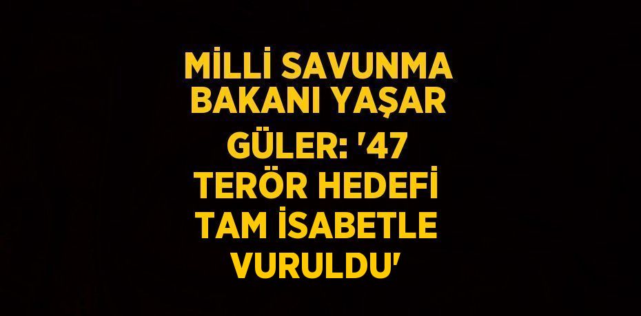 MİLLİ SAVUNMA BAKANI YAŞAR GÜLER: '47 TERÖR HEDEFİ TAM İSABETLE VURULDU'