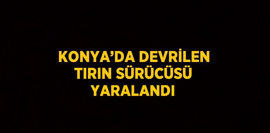 KONYA’DA DEVRİLEN TIRIN SÜRÜCÜSÜ YARALANDI