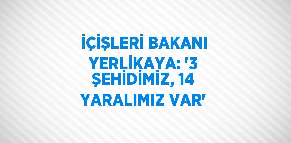 İÇİŞLERİ BAKANI YERLİKAYA: '3 ŞEHİDİMİZ, 14 YARALIMIZ VAR'