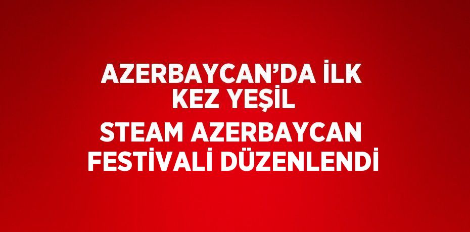 AZERBAYCAN’DA İLK KEZ YEŞİL STEAM AZERBAYCAN FESTİVALİ DÜZENLENDİ