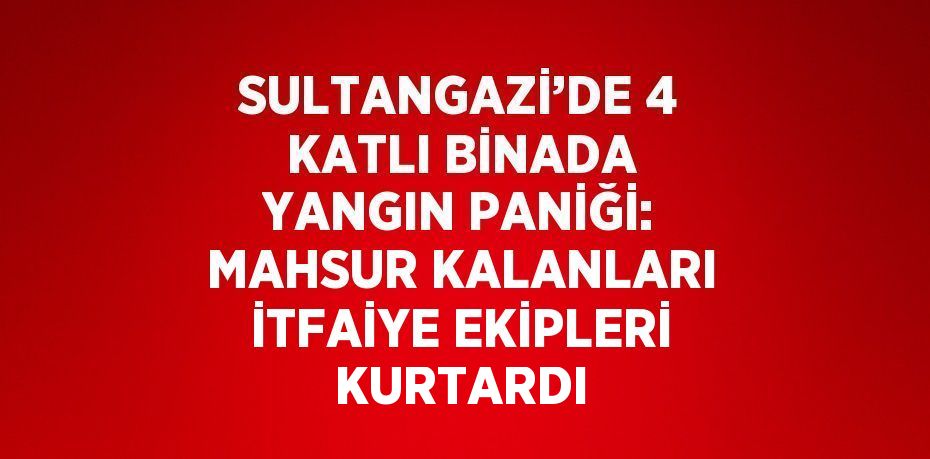 SULTANGAZİ’DE 4 KATLI BİNADA YANGIN PANİĞİ: MAHSUR KALANLARI İTFAİYE EKİPLERİ KURTARDI