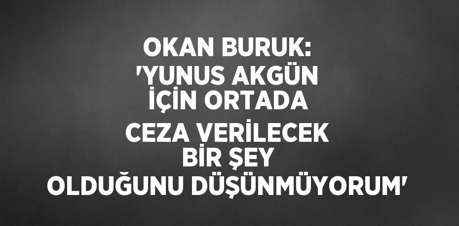 OKAN BURUK: 'YUNUS AKGÜN İÇİN ORTADA CEZA VERİLECEK BİR ŞEY OLDUĞUNU DÜŞÜNMÜYORUM'