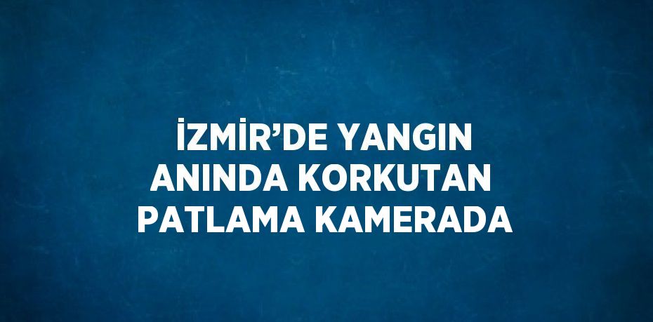 İZMİR’DE YANGIN ANINDA KORKUTAN PATLAMA KAMERADA