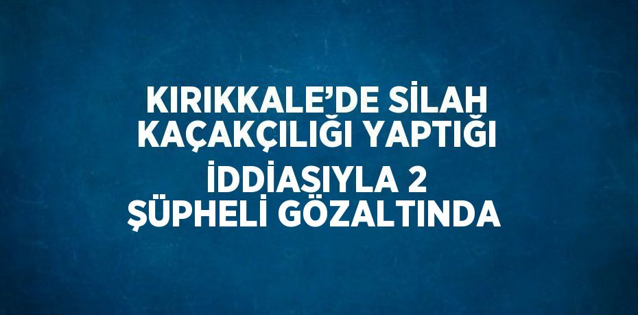 KIRIKKALE’DE SİLAH KAÇAKÇILIĞI YAPTIĞI İDDİASIYLA 2 ŞÜPHELİ GÖZALTINDA