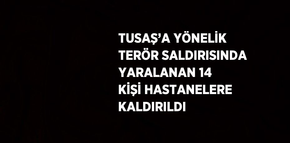 TUSAŞ’A YÖNELİK TERÖR SALDIRISINDA YARALANAN 14 KİŞİ HASTANELERE KALDIRILDI